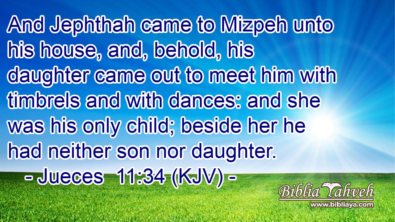 And Jephthah came to Mizpeh unto his house, and, behold, his daughter came out to meet him with timbrels and with dances: and she was his only child; beside her he had neither son nor daughter.