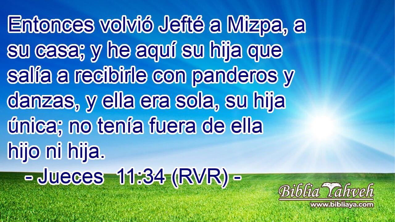Entonces volvió Jefté a Mizpa, a su casa; y he aquí su hija que salía a recibirle con panderos y danzas, y ella era sola, su hija única; no tenía fuera de ella hijo ni hija.