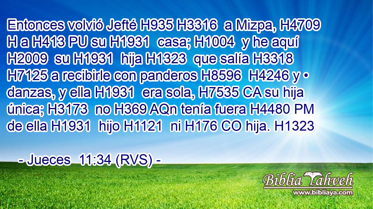 Entonces volvió Jefté H935 H3316  a Mizpa, H4709 H a H413 PU su H1931  casa; H1004  y he aquí H2009  su H1931  hija H1323  que salía H3318  H7125 a recibirle con panderos H8596  H4246 y • danzas, y ella H1931  era sola, H7535 CA su hija única; H3173  no H369 AQn tenía fuera H4480 PM de ella H1931  hijo H1121  ni H176 CO hija. H1323  