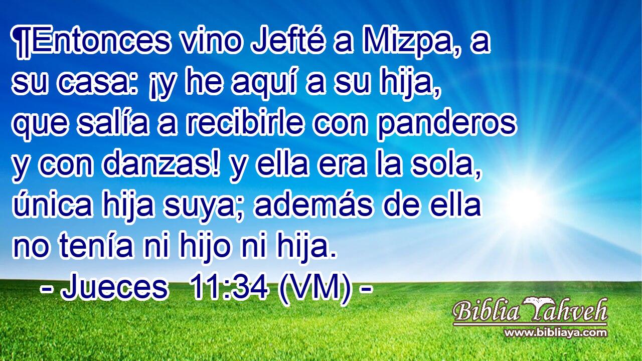  ¶Entonces vino Jefté a Mizpa, a su casa: ¡y he aquí a su hija, que salía a recibirle con panderos y con danzas! y ella era la sola, única hija suya; además de ella no tenía ni hijo ni hija. 
