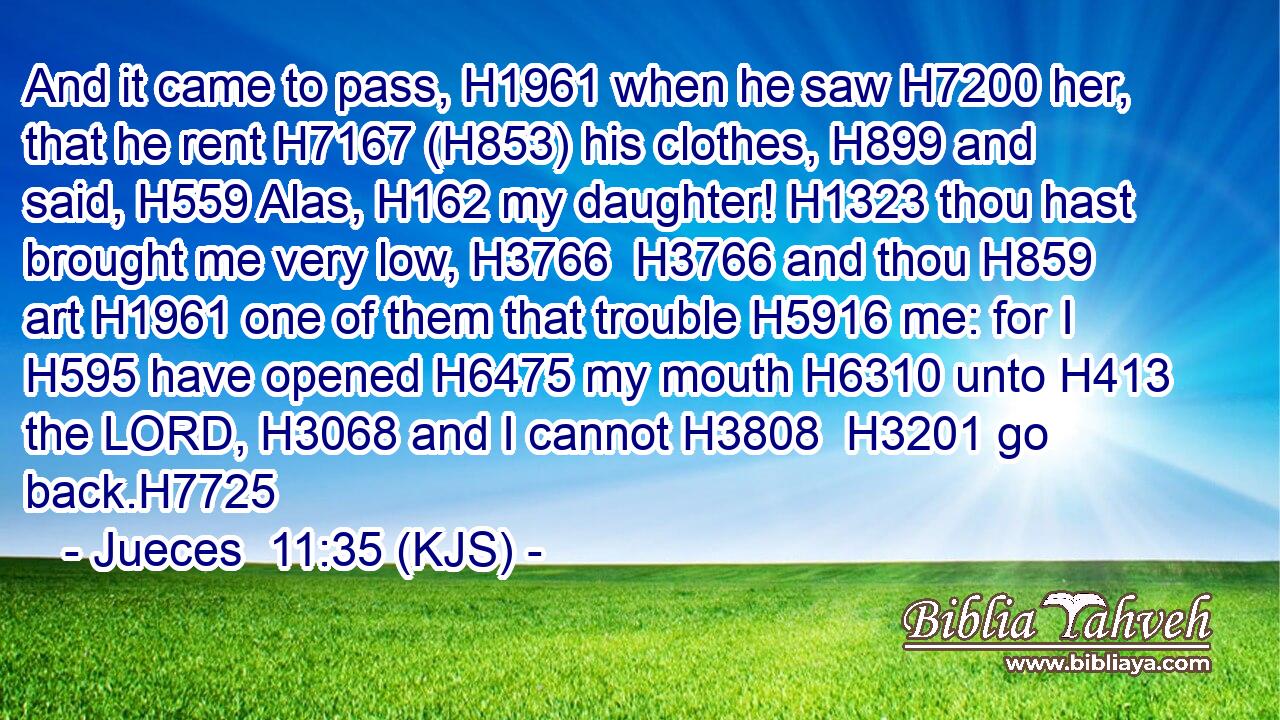 And it came to pass, H1961 when he saw H7200 her, that he rent H7167 (H853) his clothes, H899 and said, H559 Alas, H162 my daughter! H1323 thou hast brought me very low, H3766  H3766 and thou H859 art H1961 one of them that trouble H5916 me: for I H595 have opened H6475 my mouth H6310 unto H413 the LORD, H3068 and I cannot H3808  H3201 go back.H7725
