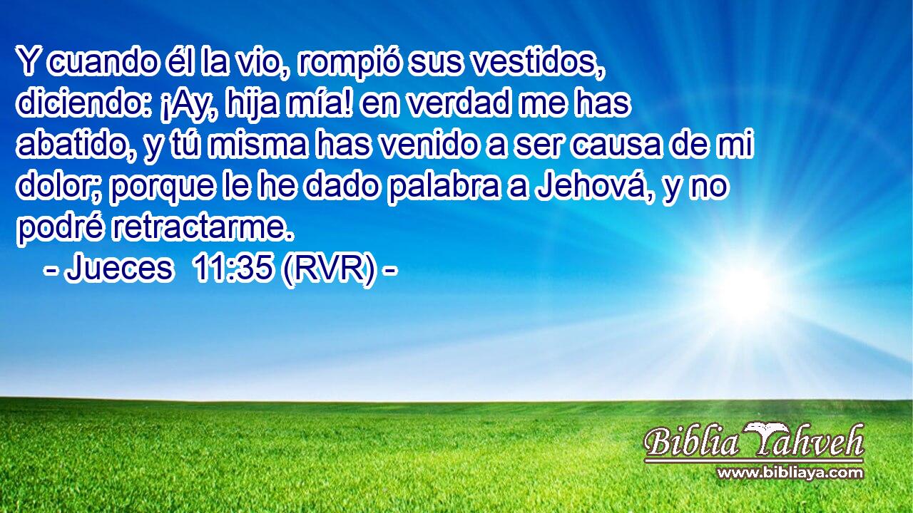 Y cuando él la vio, rompió sus vestidos, diciendo: ¡Ay, hija mía! en verdad me has abatido, y tú misma has venido a ser causa de mi dolor; porque le he dado palabra a Jehová, y no podré retractarme.