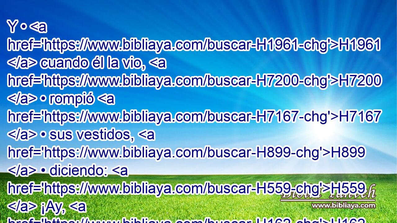 Y • H1961  cuando él la vio, H7200  • rompió H7167  • sus vestidos, H899  • diciendo: H559  ¡Ay, H162 XE hija H1323  mía! en verdad me has abatido, H3766 , VhAsSF2 H859 y tú H853 RFSF2 misma has venido a ser causa H1961 PB de mi dolor; porque H5916 CC le • « he dado palabra » * H595 , ,  a H6475 PU H6310 Jehová, H413  y H3068 CC no podré H3808  retractarme. H3201 PL,  H7725 