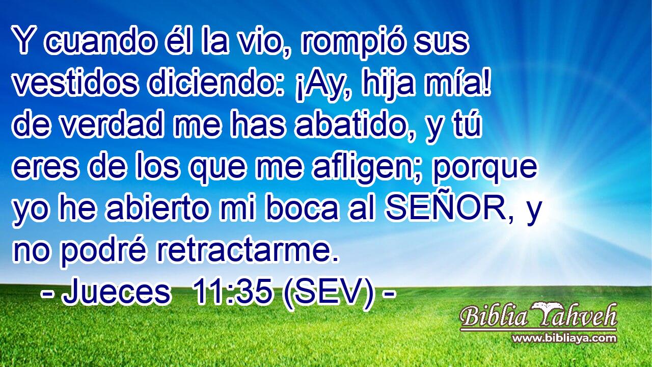 Y cuando él la vio, rompió sus vestidos diciendo: ¡Ay, hija mía! de verdad me has abatido, y tú eres de los que me afligen; porque yo he abierto mi boca al SEÑOR, y no podré retractarme.