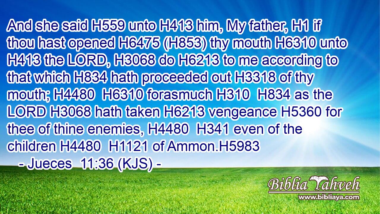 And she said H559 unto H413 him, My father, H1 if thou hast opened H6475 (H853) thy mouth H6310 unto H413 the LORD, H3068 do H6213 to me according to that which H834 hath proceeded out H3318 of thy mouth; H4480  H6310 forasmuch H310  H834 as the LORD H3068 hath taken H6213 vengeance H5360 for thee of thine enemies, H4480  H341 even of the children H4480  H1121 of Ammon.H5983