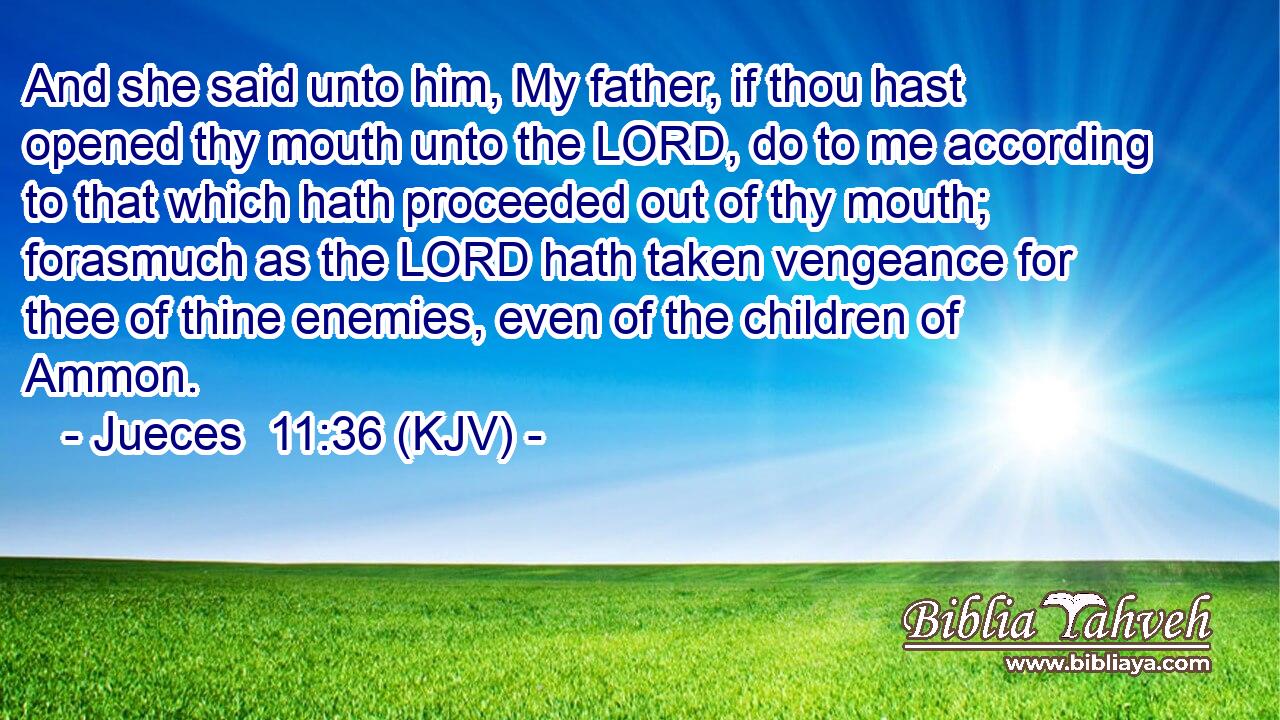And she said unto him, My father, if thou hast opened thy mouth unto the LORD, do to me according to that which hath proceeded out of thy mouth; forasmuch as the LORD hath taken vengeance for thee of thine enemies, even of the children of Ammon.