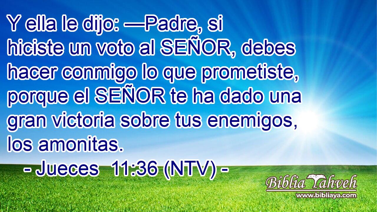 Y ella le dijo: —Padre, si hiciste un voto al SEÑOR, debes hacer conmigo lo que prometiste, porque el SEÑOR te ha dado una gran victoria sobre tus enemigos, los amonitas.