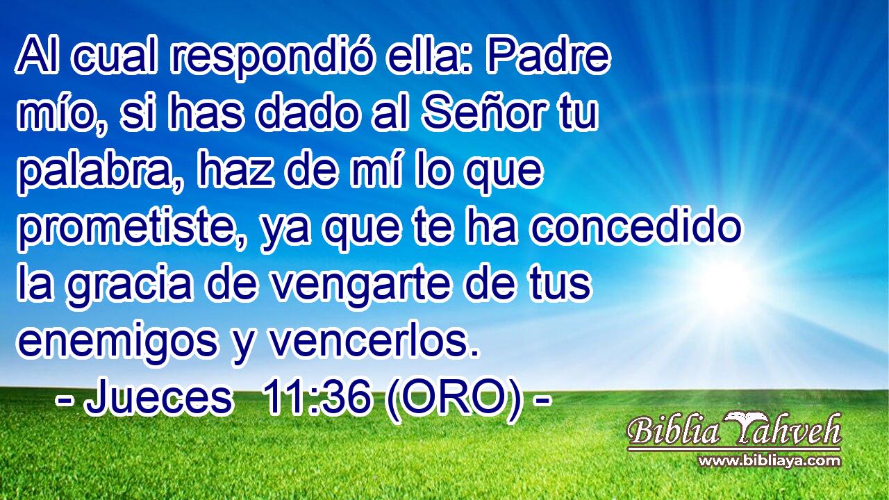  Al cual respondió ella: Padre mío, si has dado al Señor tu palabra, haz de mí lo que prometiste, ya que te ha concedido la gracia de vengarte de tus enemigos y vencerlos. 