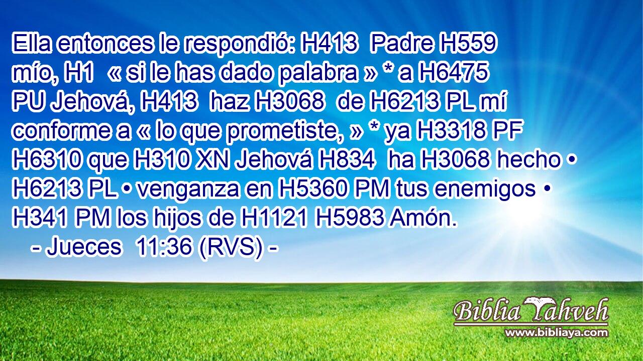 Ella entonces le respondió: H413  Padre H559  mío, H1  « si le has dado palabra » * a H6475 PU Jehová, H413  haz H3068  de H6213 PL mí conforme a « lo que prometiste, » * ya H3318 PF H6310 que H310 XN Jehová H834  ha H3068 hecho • H6213 PL • venganza en H5360 PM tus enemigos • H341 PM los hijos de H1121 H5983 Amón. 