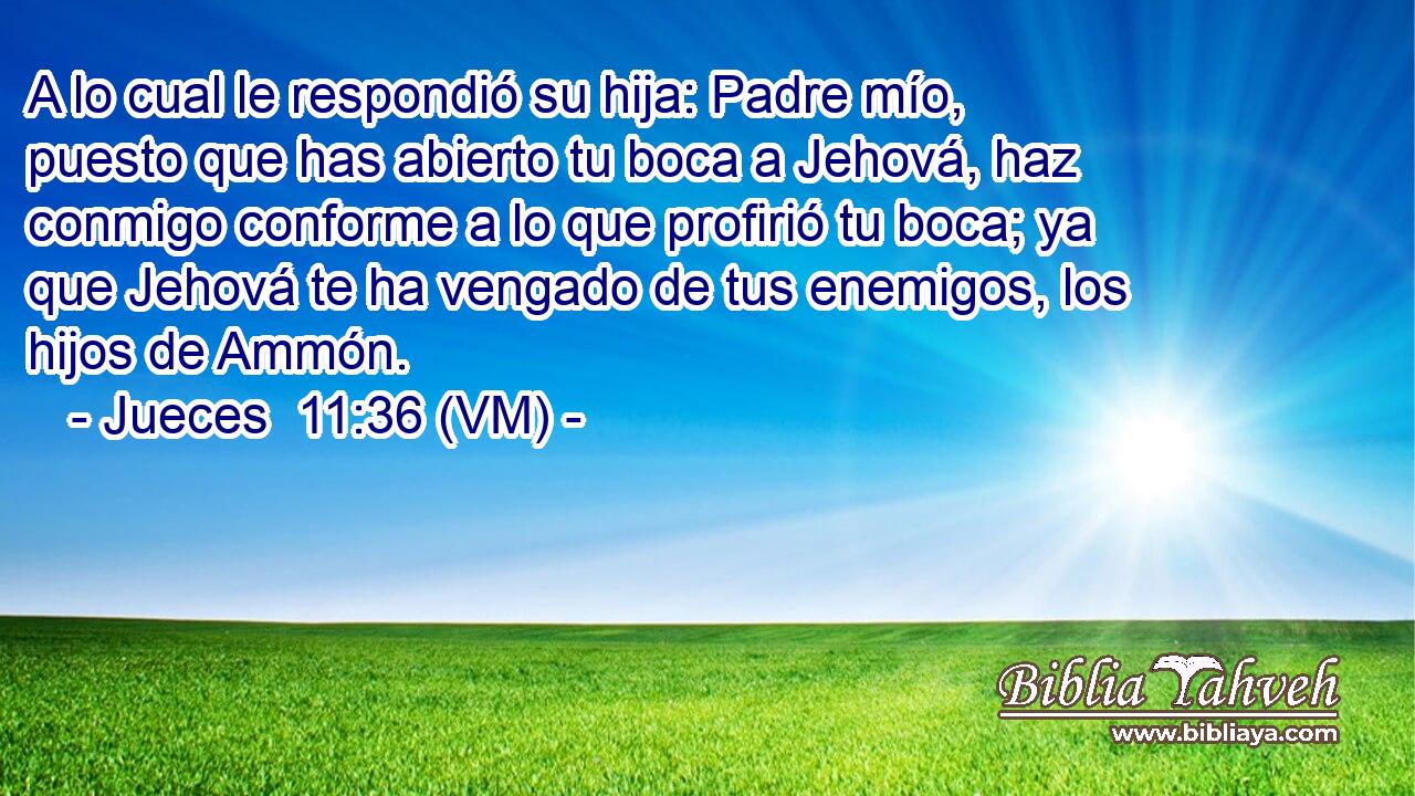  A lo cual le respondió su hija: Padre mío, puesto que has abierto tu boca a Jehová, haz conmigo conforme a lo que profirió tu boca; ya que Jehová te ha vengado de tus enemigos, los hijos de Ammón. 