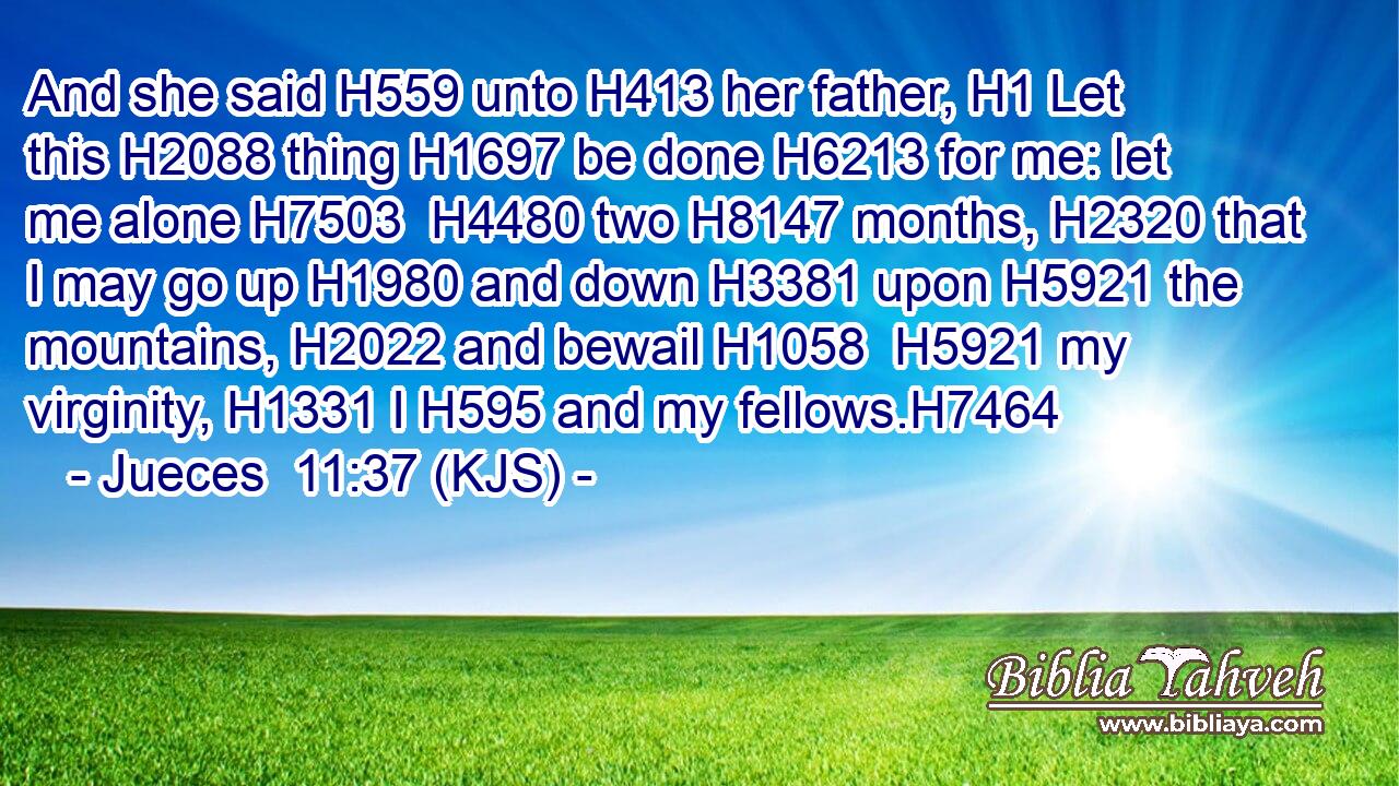 And she said H559 unto H413 her father, H1 Let this H2088 thing H1697 be done H6213 for me: let me alone H7503  H4480 two H8147 months, H2320 that I may go up H1980 and down H3381 upon H5921 the mountains, H2022 and bewail H1058  H5921 my virginity, H1331 I H595 and my fellows.H7464