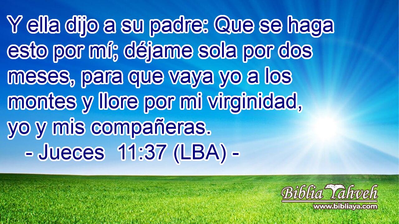 Y ella dijo a su padre: Que se haga esto por mí; déjame sola por dos meses, para que vaya yo a los montes y llore por mi virginidad, yo y mis compañeras.