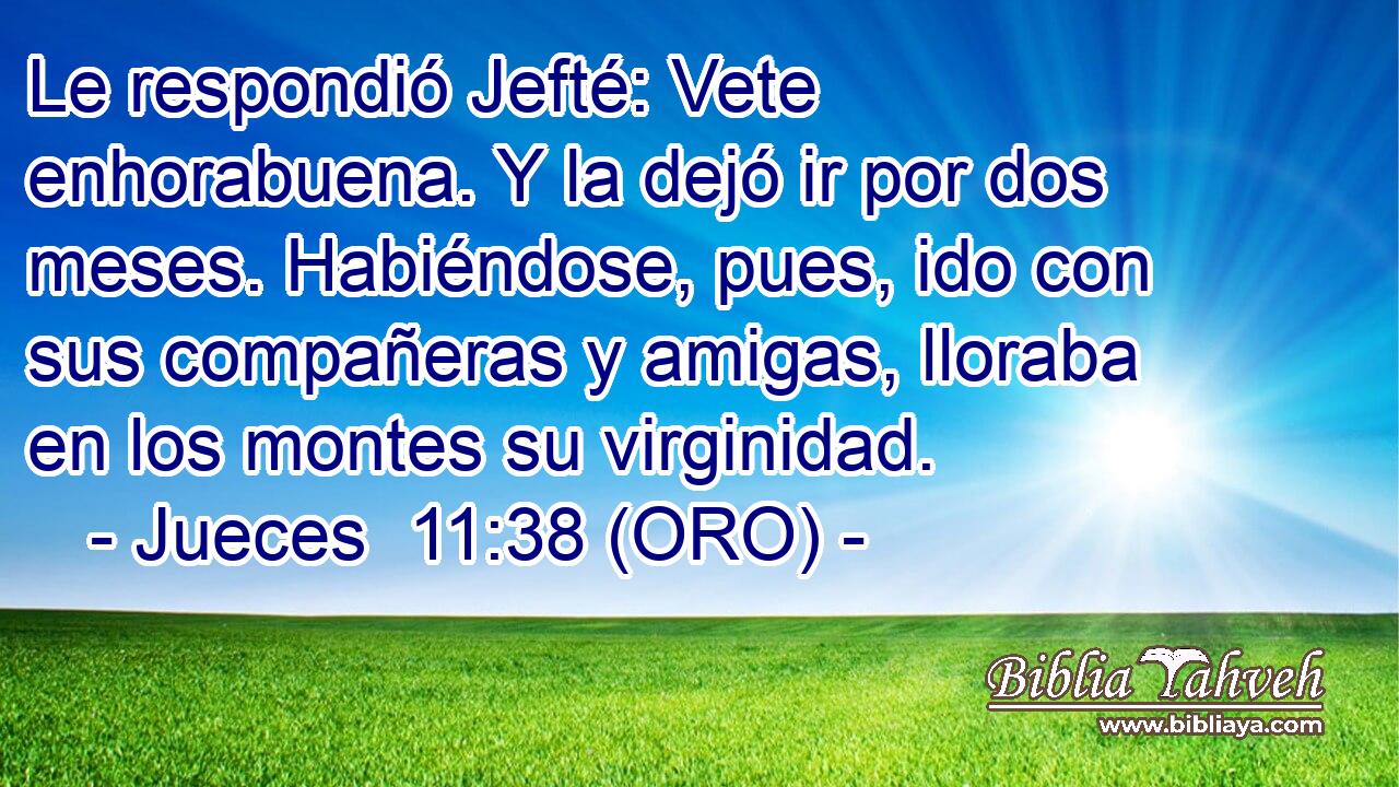  Le respondió Jefté: Vete enhorabuena. Y la dejó ir por dos meses. Habiéndose, pues, ido con sus compañeras y amigas, lloraba en los montes su virginidad. 