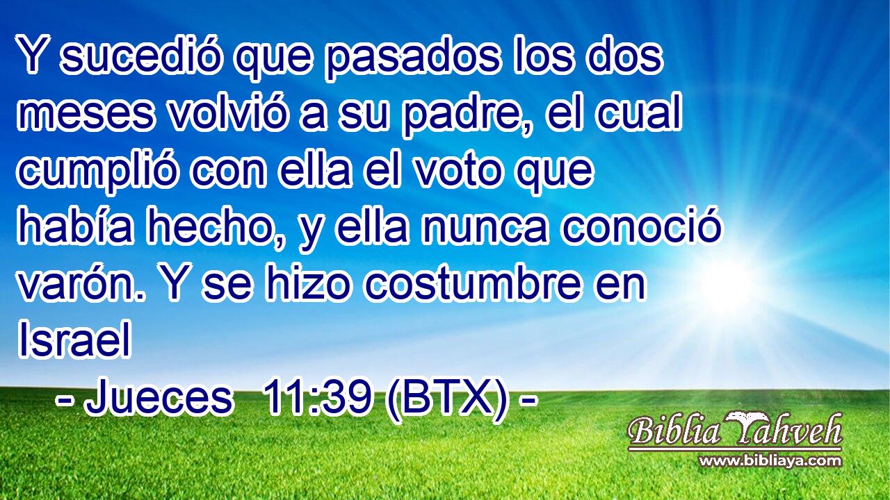 Y sucedió que pasados los dos meses volvió a su padre, el cual cumplió con ella el voto que había hecho, y ella nunca conoció varón. Y se hizo costumbre en Israel