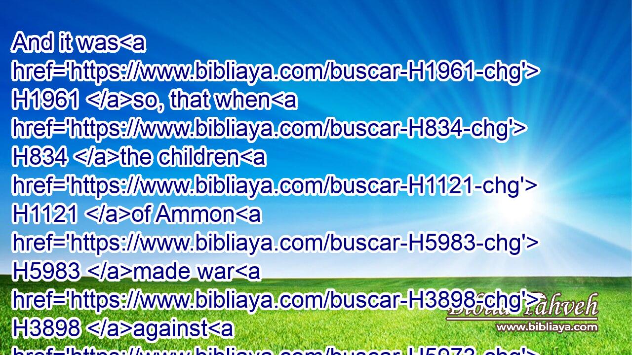 And it was H1961 so, that when H834 the children H1121 of Ammon H5983 made war H3898 against H5973 Israel, H3478 the elders H2205 of Gilead H1568 went H1980 to fetch H3947 (H853) Jephthah H3316 out of the land H4480  H776 of Tob:H2897