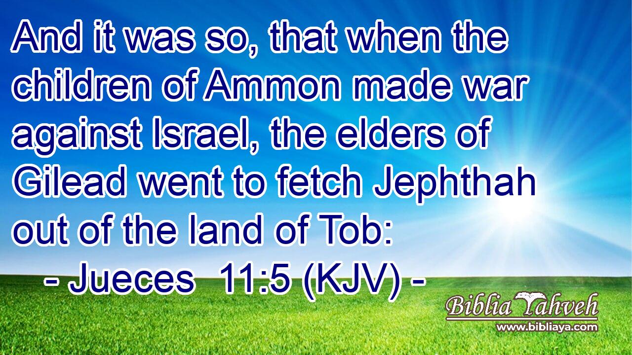 And it was so, that when the children of Ammon made war against Israel, the elders of Gilead went to fetch Jephthah out of the land of Tob: