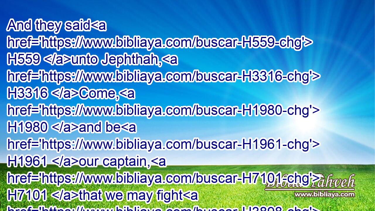 And they said H559 unto Jephthah, H3316 Come, H1980 and be H1961 our captain, H7101 that we may fight H3898 with the children H1121 of Ammon.H5983