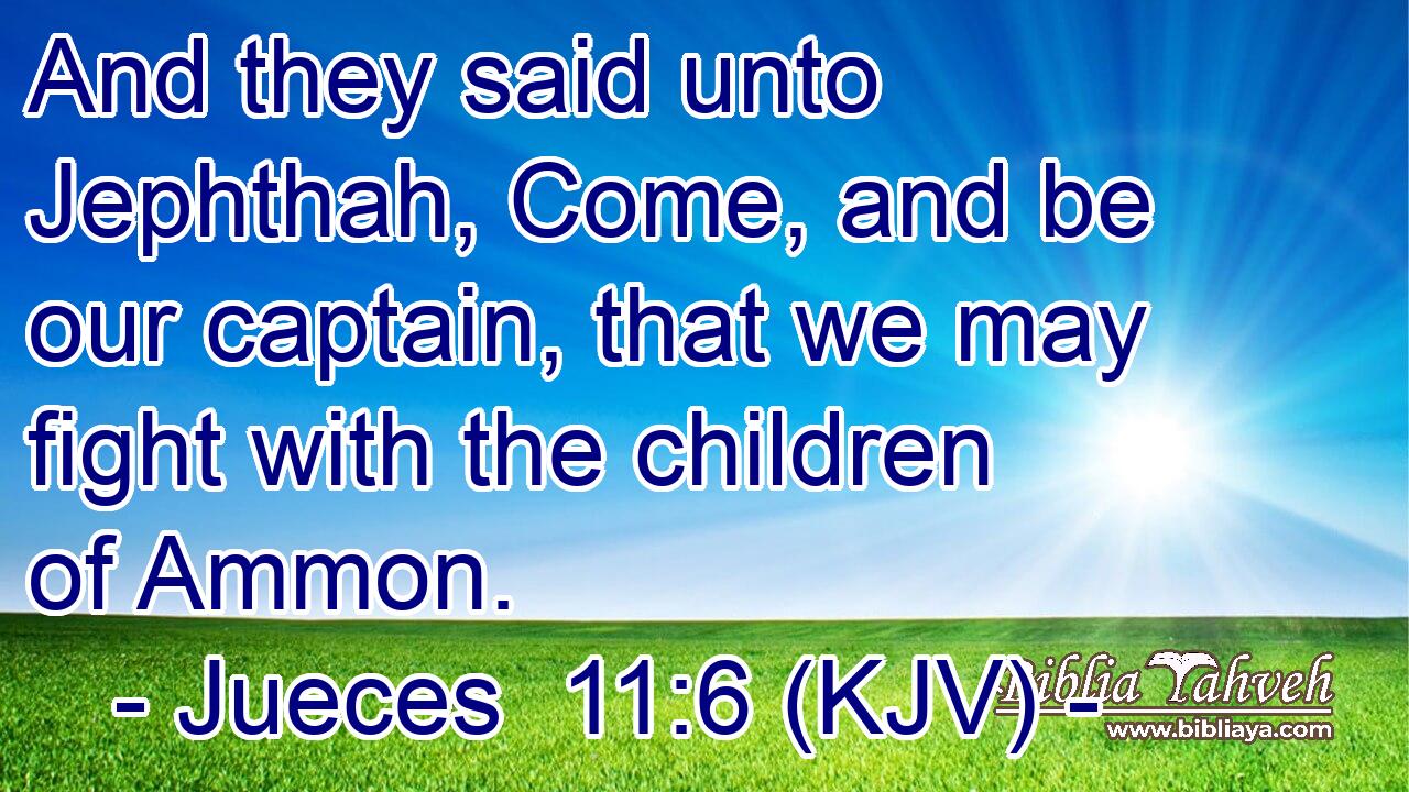 And they said unto Jephthah, Come, and be our captain, that we may fight with the children of Ammon.