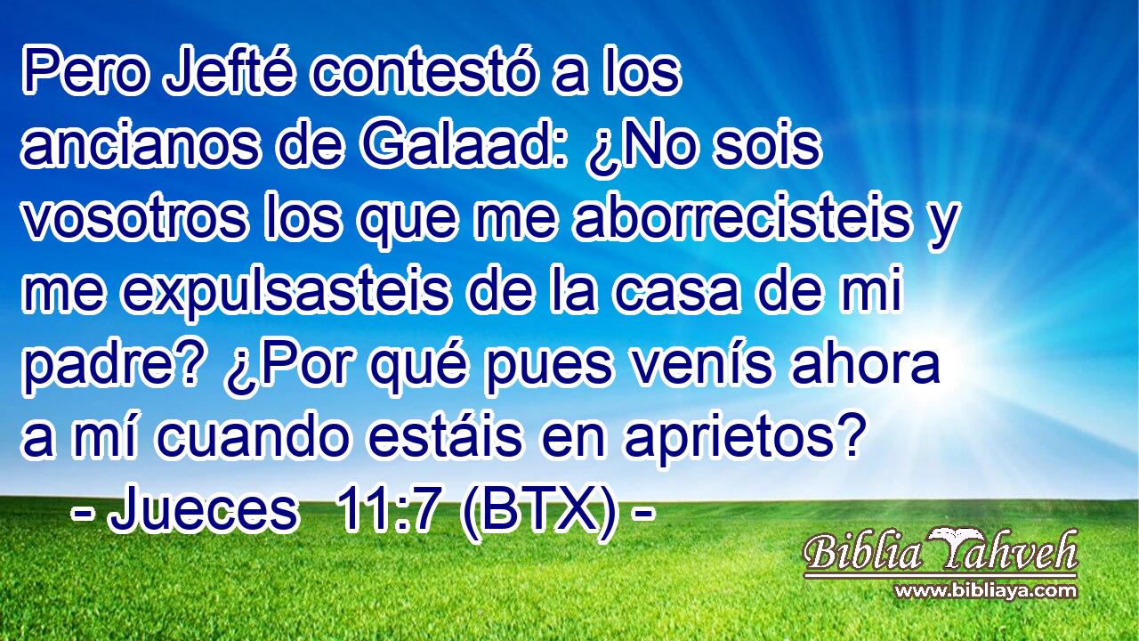 Pero Jefté contestó a los ancianos de Galaad: ¿No sois vosotros los que me aborrecisteis y me expulsasteis de la casa de mi padre? ¿Por qué pues venís ahora a mí cuando estáis en aprietos?