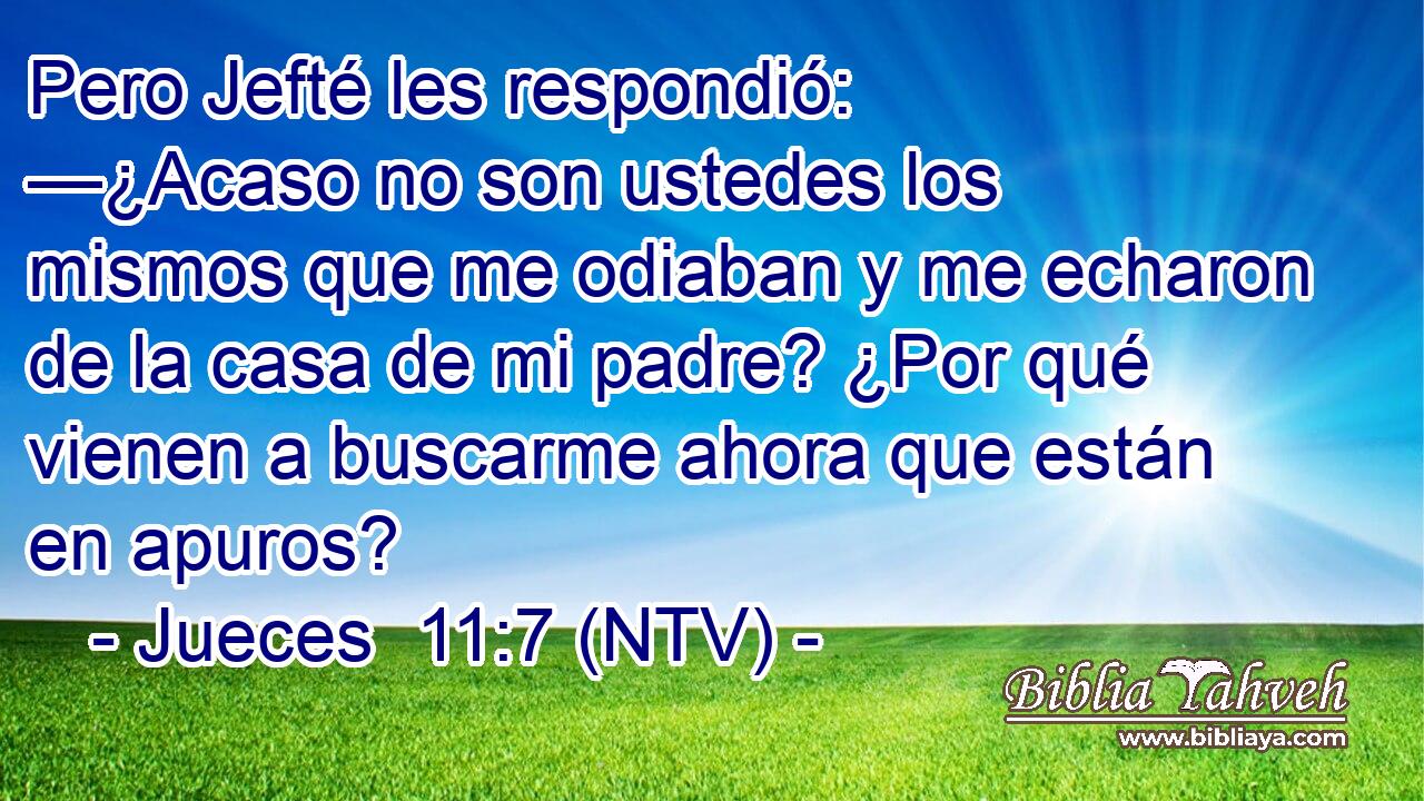 Pero Jefté les respondió: —¿Acaso no son ustedes los mismos que me odiaban y me echaron de la casa de mi padre? ¿Por qué vienen a buscarme ahora que están en apuros?