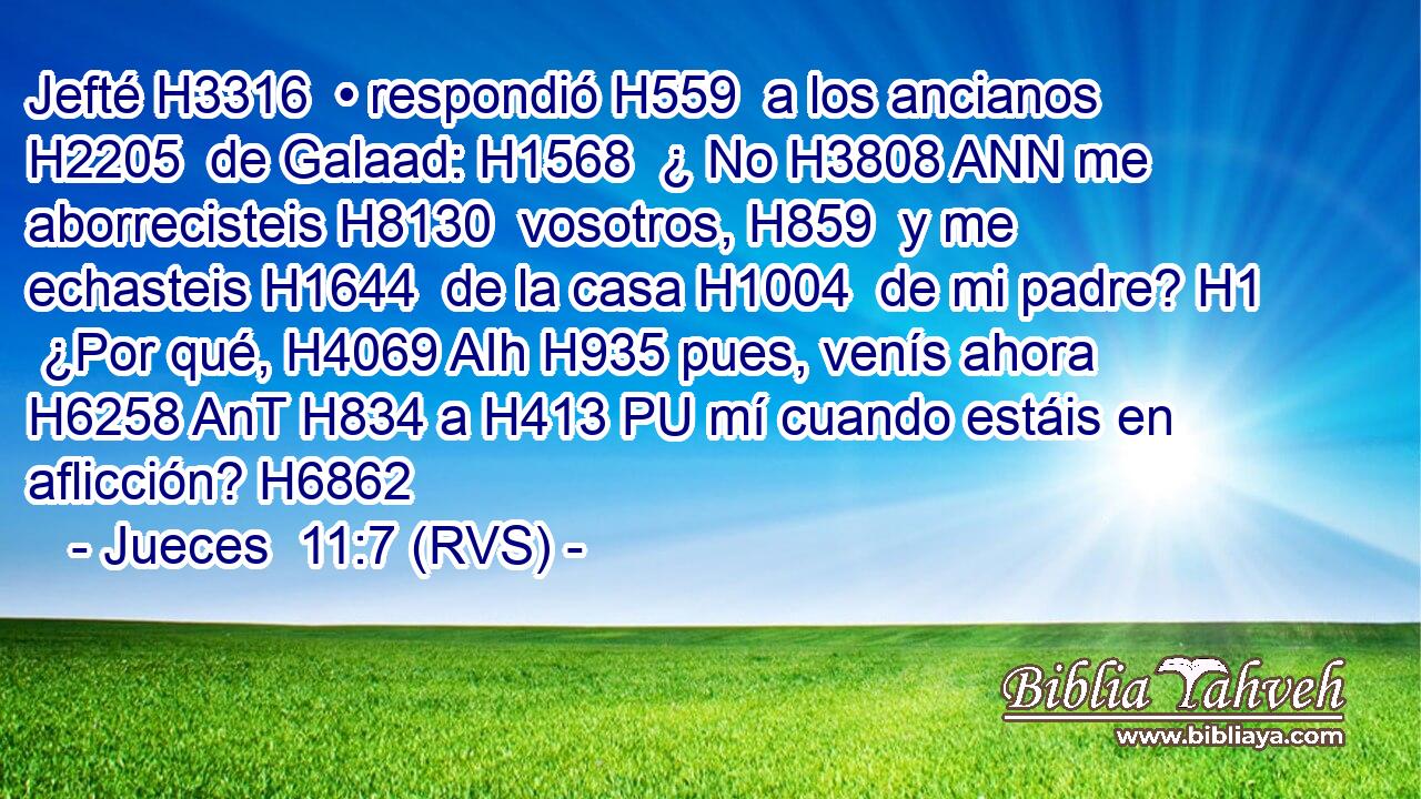Jefté H3316  • respondió H559  a los ancianos H2205  de Galaad: H1568  ¿ No H3808 ANN me aborrecisteis H8130  vosotros, H859  y me echasteis H1644  de la casa H1004  de mi padre? H1  ¿Por qué, H4069 AIh H935 pues, venís ahora H6258 AnT H834 a H413 PU mí cuando estáis en aflicción? H6862  