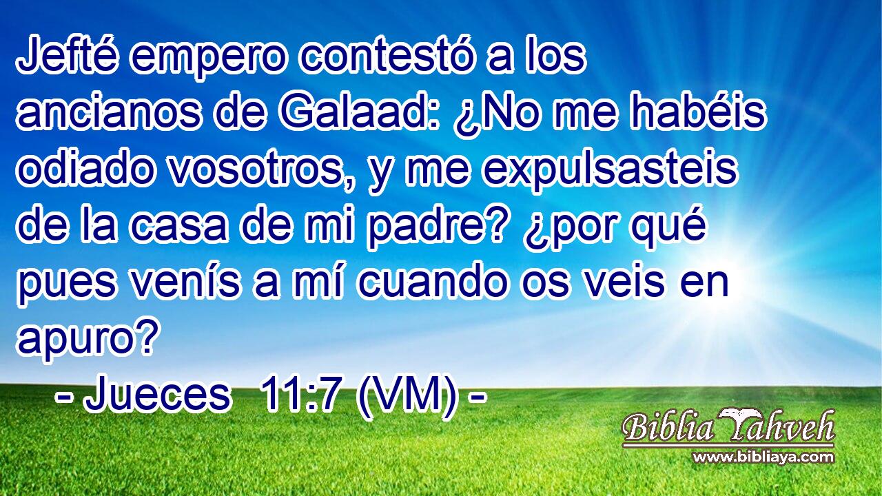  Jefté empero contestó a los ancianos de Galaad: ¿No me habéis odiado vosotros, y me expulsasteis de la casa de mi padre? ¿por qué pues venís a mí cuando os veis en apuro? 