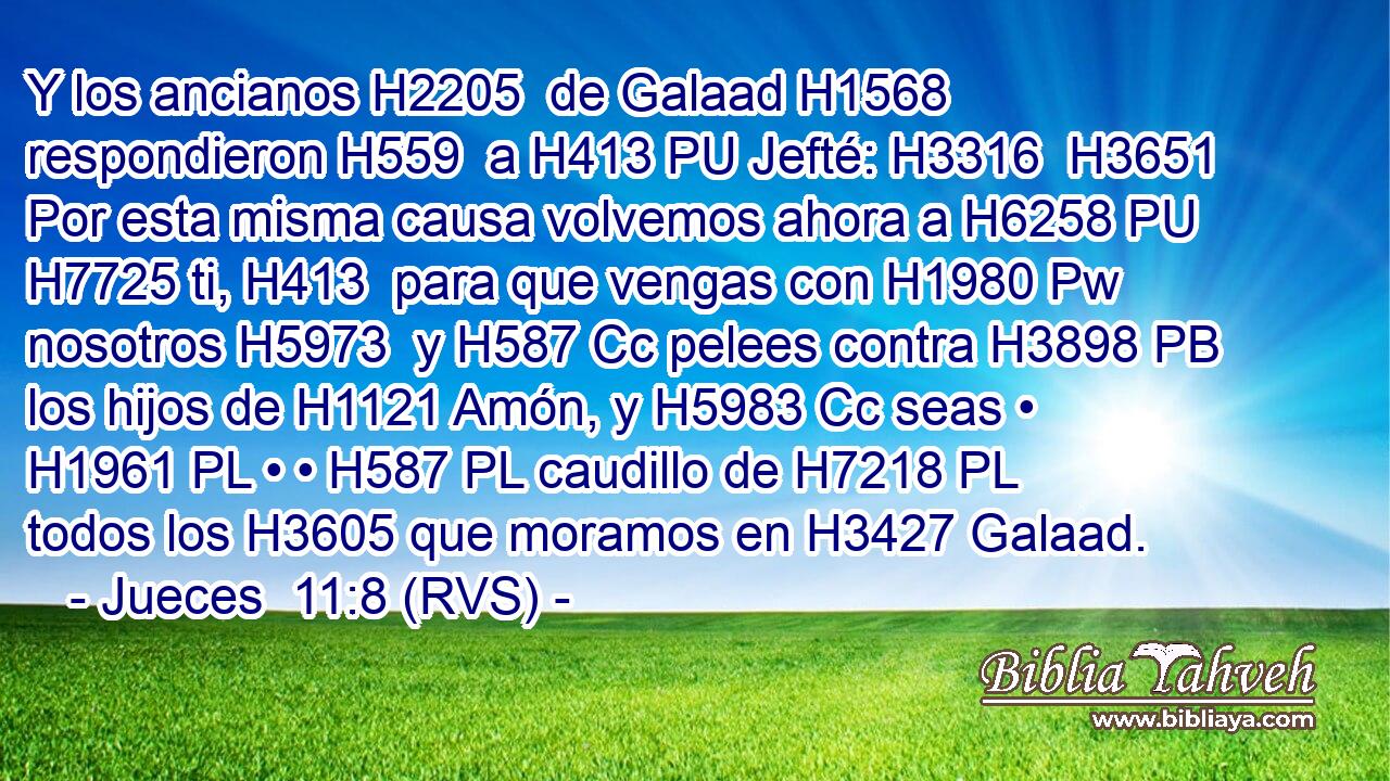 Y los ancianos H2205  de Galaad H1568  respondieron H559  a H413 PU Jefté: H3316  H3651 Por esta misma causa volvemos ahora a H6258 PU H7725 ti, H413  para que vengas con H1980 Pw nosotros H5973  y H587 Cc pelees contra H3898 PB los hijos de H1121 Amón, y H5983 Cc seas • H1961 PL • • H587 PL caudillo de H7218 PL todos los H3605 que moramos en H3427 Galaad. 