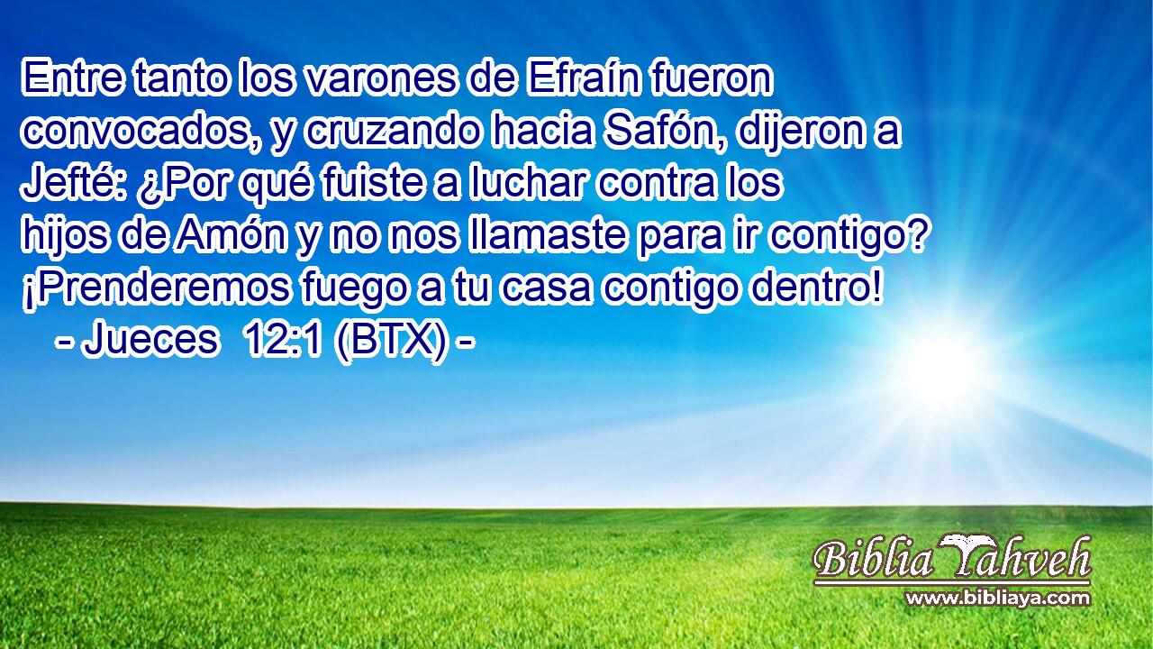 Entre tanto los varones de Efraín fueron convocados, y cruzando hacia Safón, dijeron a Jefté: ¿Por qué fuiste a luchar contra los hijos de Amón y no nos llamaste para ir contigo? ¡Prenderemos fuego a tu casa contigo dentro!