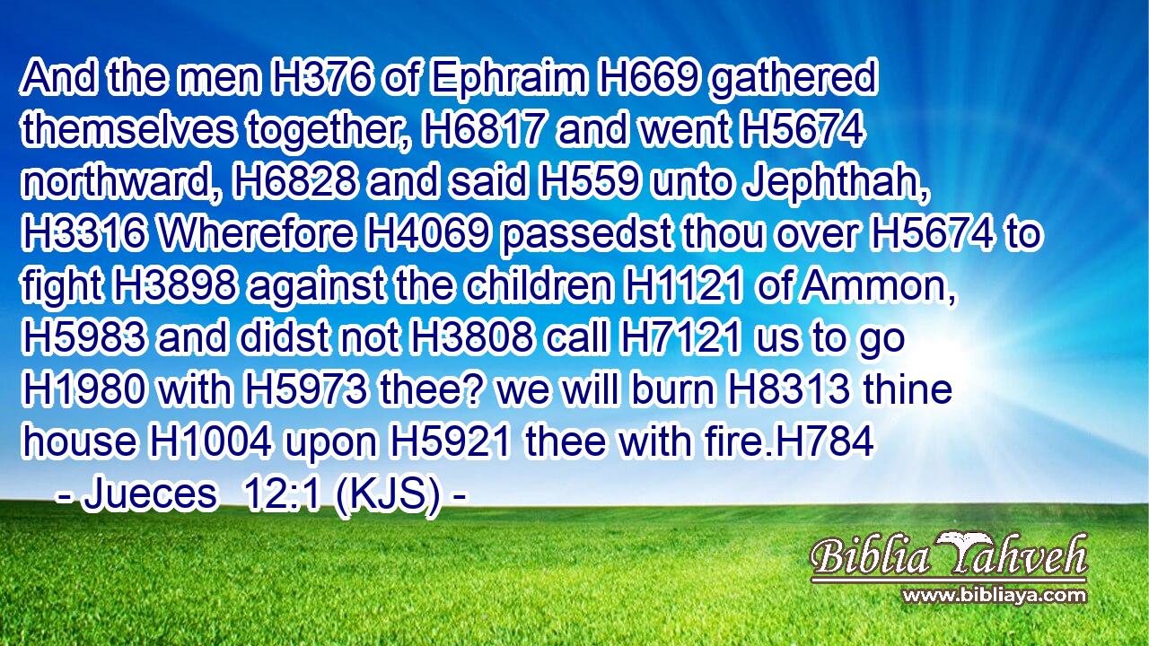 And the men H376 of Ephraim H669 gathered themselves together, H6817 and went H5674 northward, H6828 and said H559 unto Jephthah, H3316 Wherefore H4069 passedst thou over H5674 to fight H3898 against the children H1121 of Ammon, H5983 and didst not H3808 call H7121 us to go H1980 with H5973 thee? we will burn H8313 thine house H1004 upon H5921 thee with fire.H784