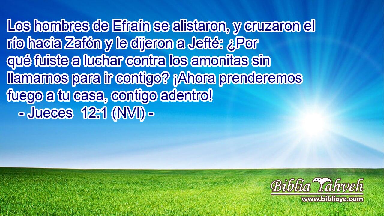  Los hombres de Efraín se alistaron, y cruzaron el río hacia Zafón y le dijeron a Jefté: ¿Por qué fuiste a luchar contra los amonitas sin llamarnos para ir contigo? ¡Ahora prenderemos fuego a tu casa, contigo adentro! 