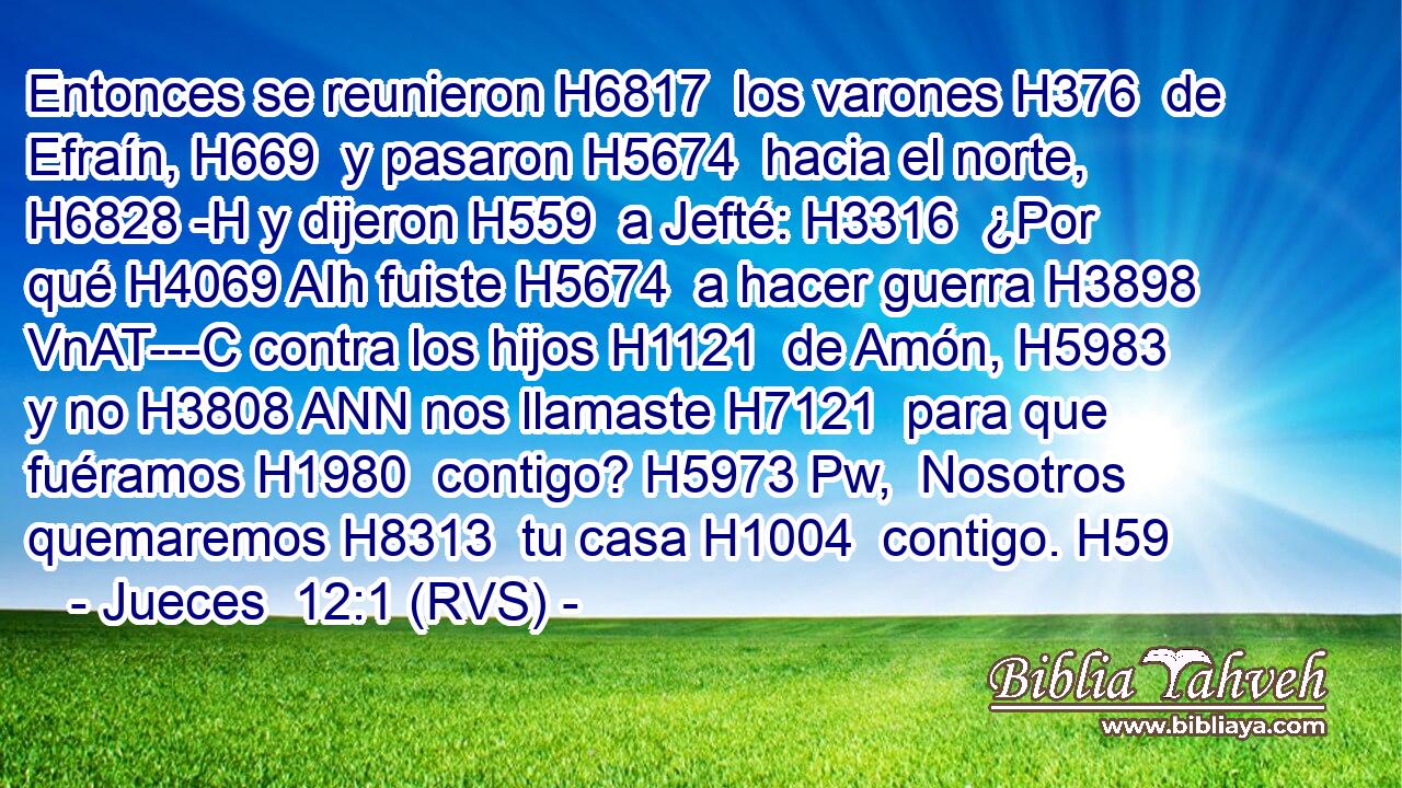 Entonces se reunieron H6817  los varones H376  de Efraín, H669  y pasaron H5674  hacia el norte, H6828 -H y dijeron H559  a Jefté: H3316  ¿Por qué H4069 AIh fuiste H5674  a hacer guerra H3898 VnAT---C contra los hijos H1121  de Amón, H5983  y no H3808 ANN nos llamaste H7121  para que fuéramos H1980  contigo? H5973 Pw,  Nosotros quemaremos H8313  tu casa H1004  contigo. H59