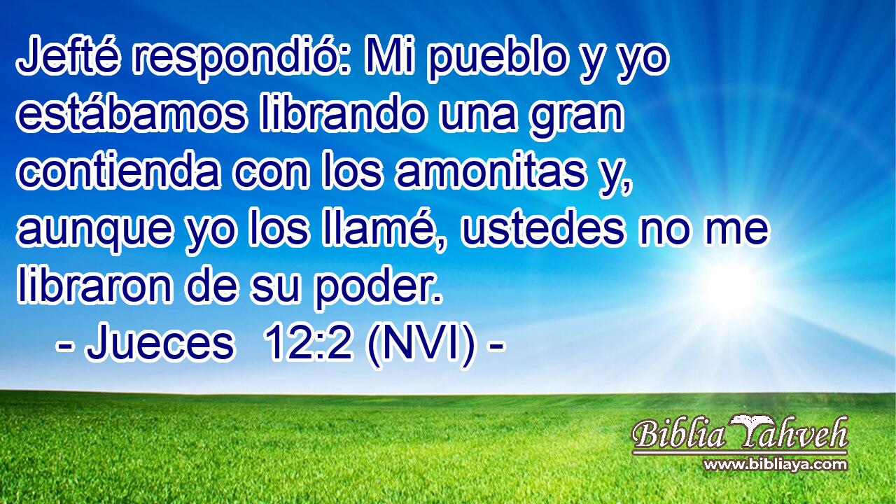  Jefté respondió: Mi pueblo y yo estábamos librando una gran contienda con los amonitas y, aunque yo los llamé, ustedes no me libraron de su poder. 