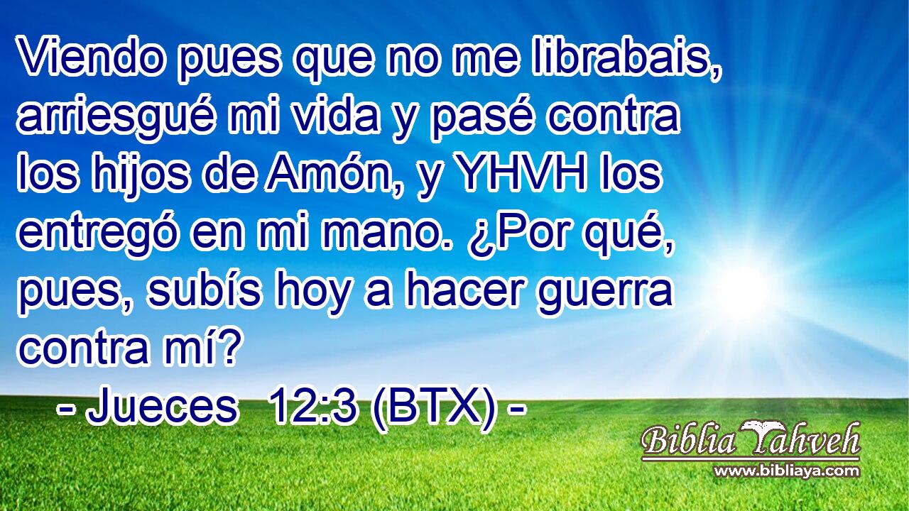 Viendo pues que no me librabais, arriesgué mi vida y pasé contra los hijos de Amón, y YHVH los entregó en mi mano. ¿Por qué, pues, subís hoy a hacer guerra contra mí?