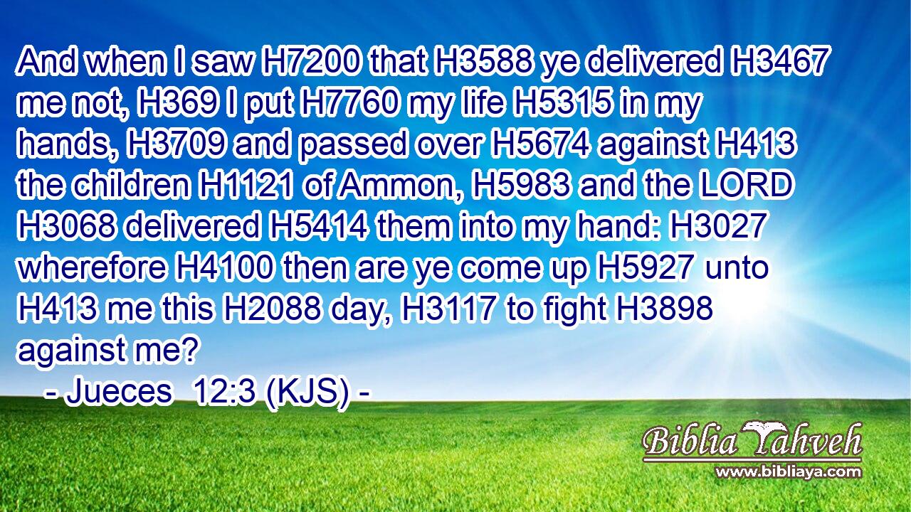 And when I saw H7200 that H3588 ye delivered H3467 me not, H369 I put H7760 my life H5315 in my hands, H3709 and passed over H5674 against H413 the children H1121 of Ammon, H5983 and the LORD H3068 delivered H5414 them into my hand: H3027 wherefore H4100 then are ye come up H5927 unto H413 me this H2088 day, H3117 to fight H3898 against me?