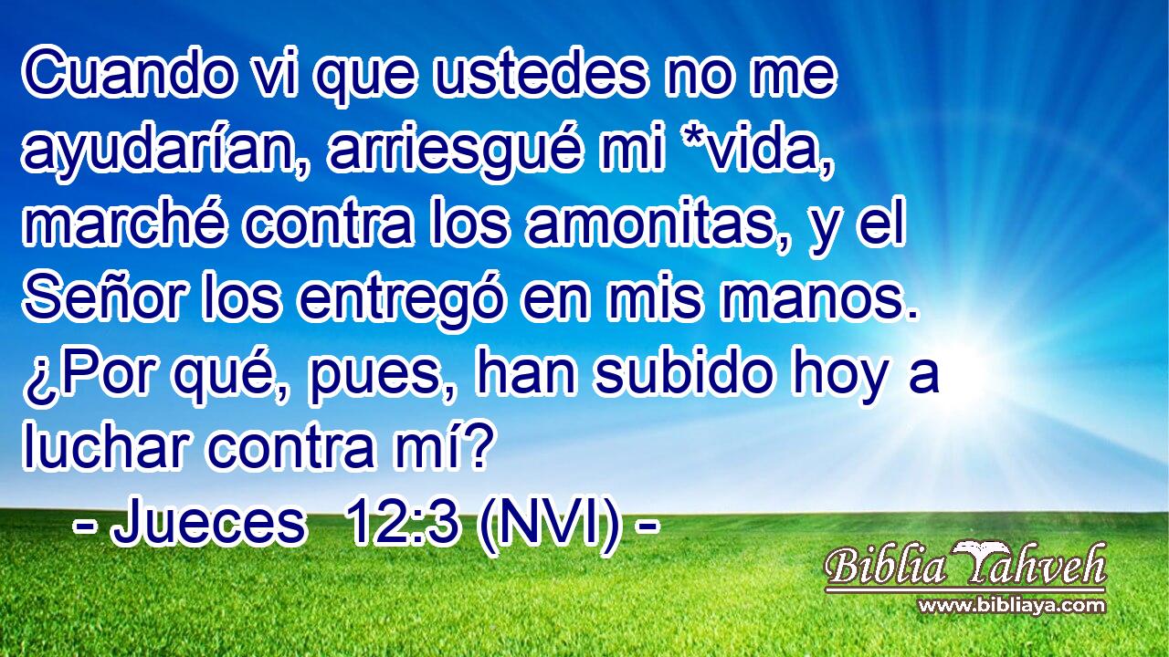  Cuando vi que ustedes no me ayudarían, arriesgué mi *vida, marché contra los amonitas, y el Señor los entregó en mis manos. ¿Por qué, pues, han subido hoy a luchar contra mí? 