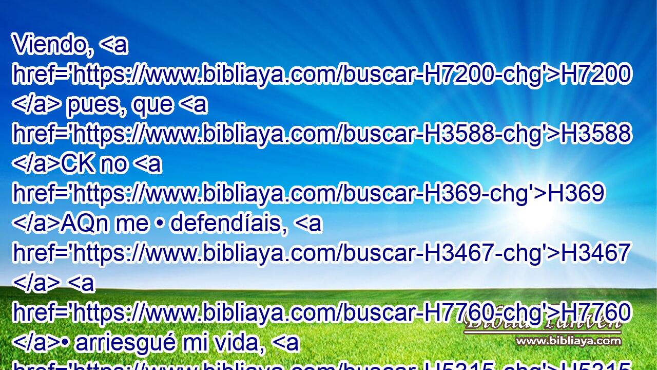Viendo, H7200  pues, que H3588 CK no H369 AQn me • defendíais, H3467  H7760 • arriesgué mi vida, H5315  • • H3709  • y pasé H5674 VqAcSC1 contra H413 PU H3117 los hijos H1121  de Amón, H5983  y Jehová H3068  me • • H3027  • los entregó; H5414  ¿por qué, H4100 AIc pues, habéis subido H5927  hoy • • H2088 H contra H413 PU mí para pelear H3898 VnAT---C conmigo? 