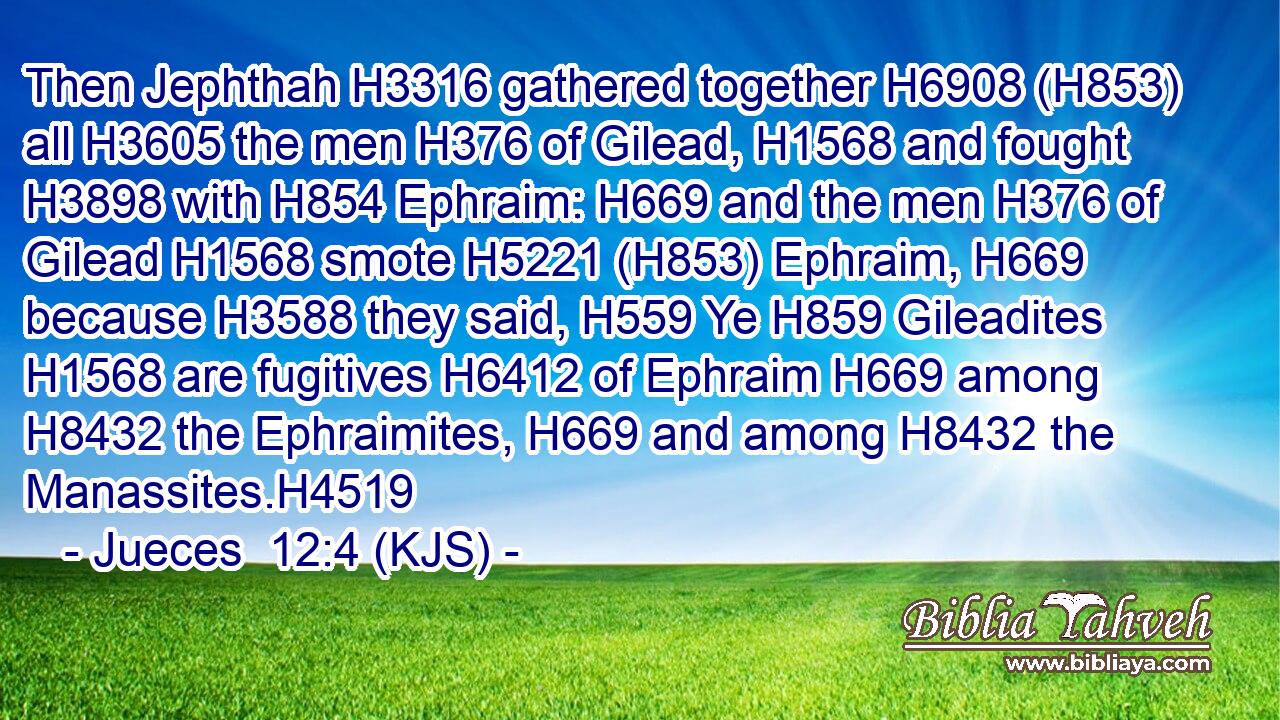 Then Jephthah H3316 gathered together H6908 (H853) all H3605 the men H376 of Gilead, H1568 and fought H3898 with H854 Ephraim: H669 and the men H376 of Gilead H1568 smote H5221 (H853) Ephraim, H669 because H3588 they said, H559 Ye H859 Gileadites H1568 are fugitives H6412 of Ephraim H669 among H8432 the Ephraimites, H669 and among H8432 the Manassites.H4519