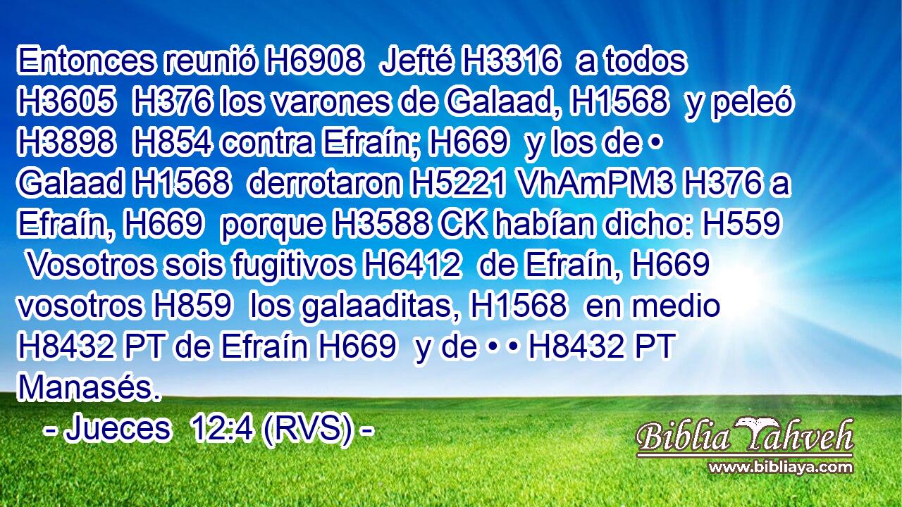 Entonces reunió H6908  Jefté H3316  a todos H3605  H376 los varones de Galaad, H1568  y peleó H3898  H854 contra Efraín; H669  y los de • Galaad H1568  derrotaron H5221 VhAmPM3 H376 a Efraín, H669  porque H3588 CK habían dicho: H559  Vosotros sois fugitivos H6412  de Efraín, H669  vosotros H859  los galaaditas, H1568  en medio H8432 PT de Efraín H669  y de • • H8432 PT Manasés. 