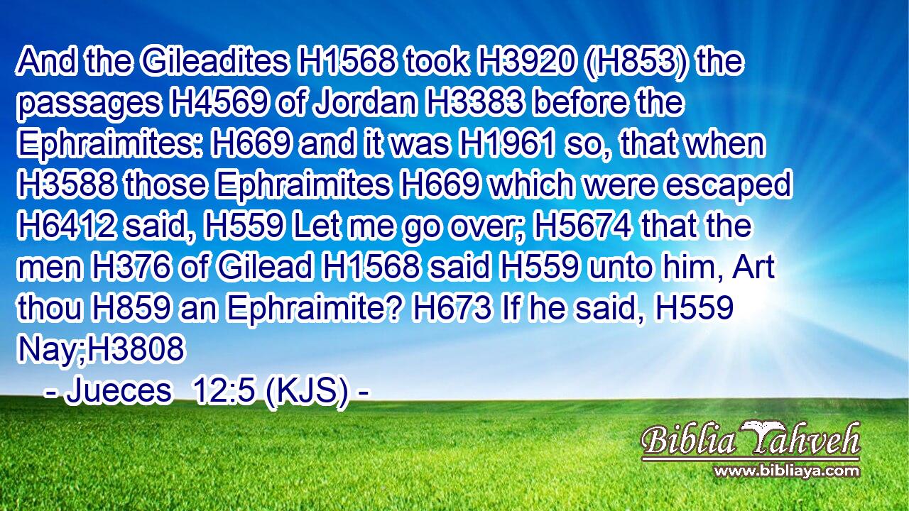 And the Gileadites H1568 took H3920 (H853) the passages H4569 of Jordan H3383 before the Ephraimites: H669 and it was H1961 so, that when H3588 those Ephraimites H669 which were escaped H6412 said, H559 Let me go over; H5674 that the men H376 of Gilead H1568 said H559 unto him, Art thou H859 an Ephraimite? H673 If he said, H559 Nay;H3808