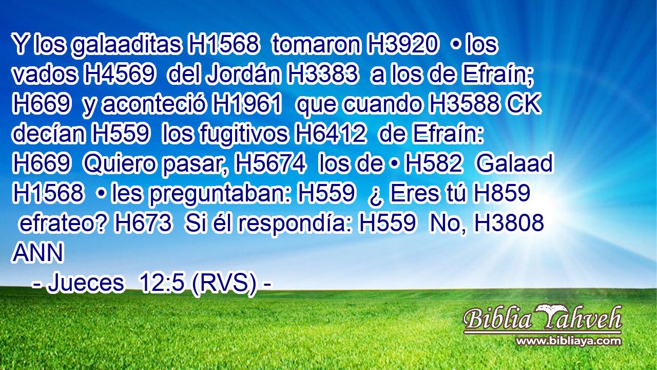 Y los galaaditas H1568  tomaron H3920  • los vados H4569  del Jordán H3383  a los de Efraín; H669  y aconteció H1961  que cuando H3588 CK decían H559  los fugitivos H6412  de Efraín: H669  Quiero pasar, H5674  los de • H582  Galaad H1568  • les preguntaban: H559  ¿ Eres tú H859  efrateo? H673  Si él respondía: H559  No, H3808 ANN 