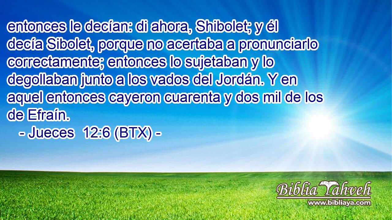 entonces le decían: di ahora, Shibolet; y él decía Sibolet, porque no acertaba a pronunciarlo correctamente; entonces lo sujetaban y lo degollaban junto a los vados del Jordán. Y en aquel entonces cayeron cuarenta y dos mil de los de Efraín.