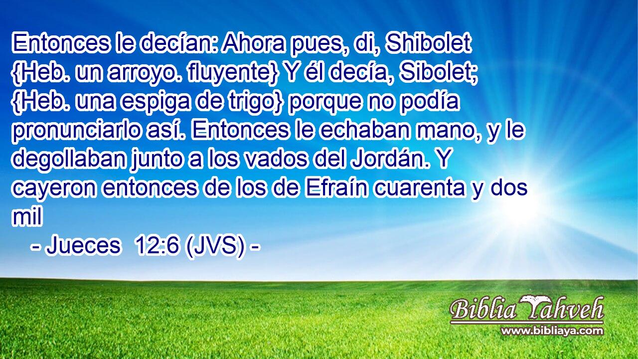 Entonces le decían: Ahora pues, di, Shibolet {Heb. un arroyo. fluyente} Y él decía, Sibolet; {Heb. una espiga de trigo} porque no podía pronunciarlo así. Entonces le echaban mano, y le degollaban junto a los vados del Jordán. Y cayeron entonces de los de Efraín cuarenta y dos mil