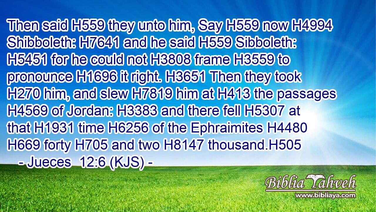 Then said H559 they unto him, Say H559 now H4994 Shibboleth: H7641 and he said H559 Sibboleth: H5451 for he could not H3808 frame H3559 to pronounce H1696 it right. H3651 Then they took H270 him, and slew H7819 him at H413 the passages H4569 of Jordan: H3383 and there fell H5307 at that H1931 time H6256 of the Ephraimites H4480  H669 forty H705 and two H8147 thousand.H505