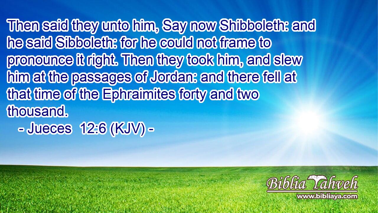 Then said they unto him, Say now Shibboleth: and he said Sibboleth: for he could not frame to pronounce it right. Then they took him, and slew him at the passages of Jordan: and there fell at that time of the Ephraimites forty and two thousand.
