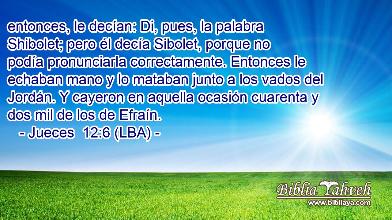 entonces, le decían: Di, pues, la palabra Shibolet; pero él decía Sibolet, porque no podía pronunciarla correctamente. Entonces le echaban mano y lo mataban junto a los vados del Jordán. Y cayeron en aquella ocasión cuarenta y dos mil de los de Efraín.