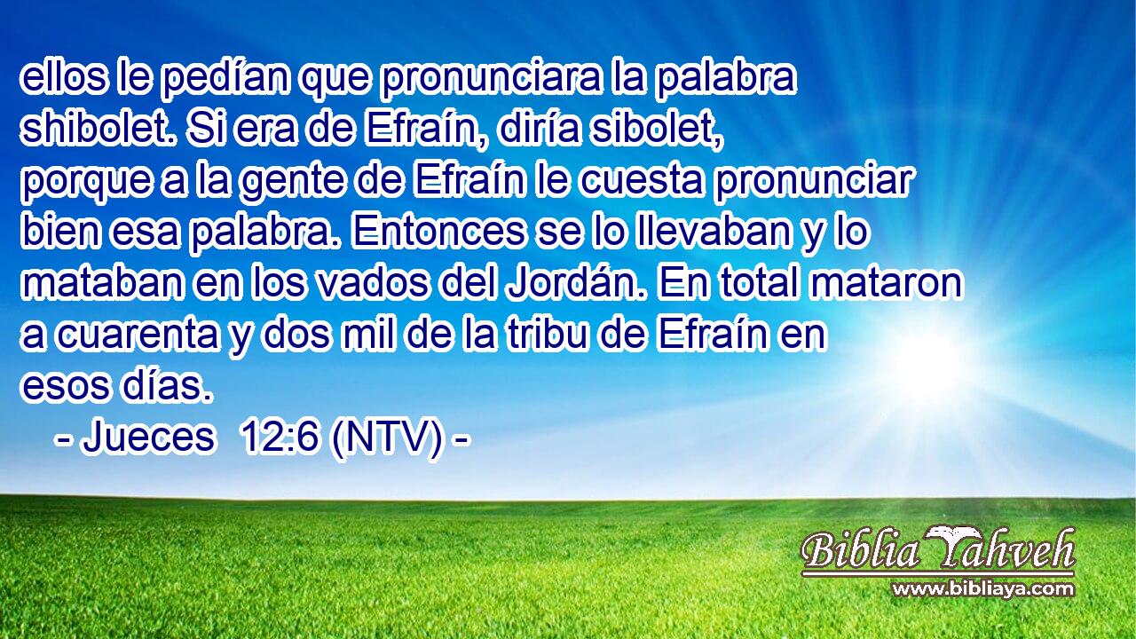 ellos le pedían que pronunciara la palabra shibolet. Si era de Efraín, diría sibolet, porque a la gente de Efraín le cuesta pronunciar bien esa palabra. Entonces se lo llevaban y lo mataban en los vados del Jordán. En total mataron a cuarenta y dos mil de la tribu de Efraín en esos días.