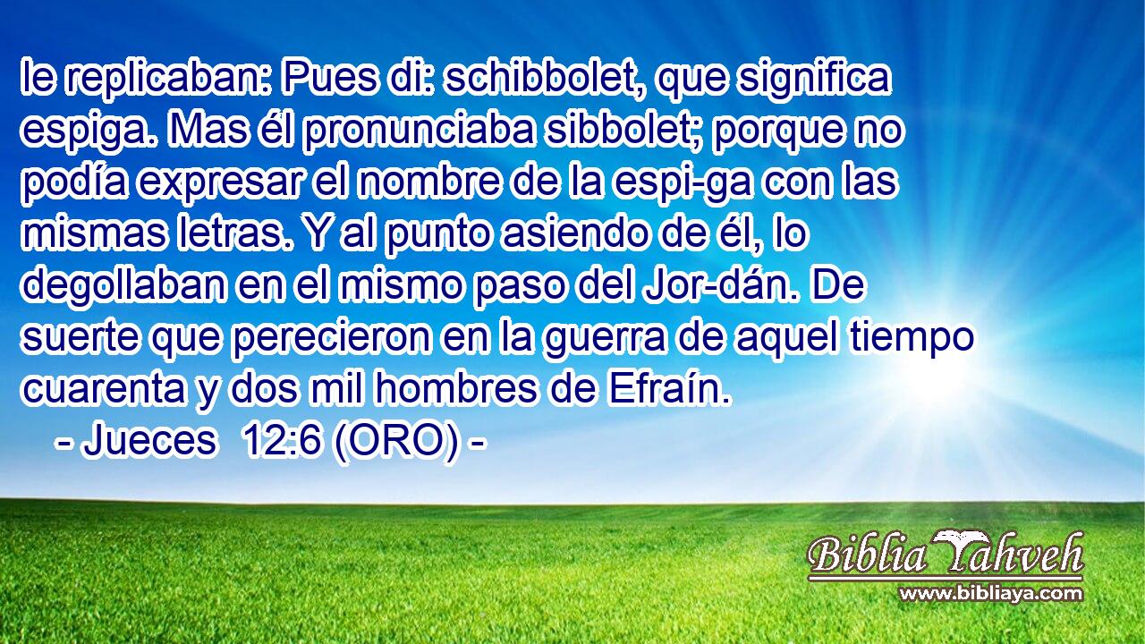  le replicaban: Pues di: schibbolet, que significa espiga. Mas él pronunciaba sibbolet; porque no podía expresar el nombre de la espi-ga con las mismas letras. Y al punto asiendo de él, lo degollaban en el mismo paso del Jor-dán. De suerte que perecieron en la guerra de aquel tiempo cuarenta y dos mil hombres de Efraín. 