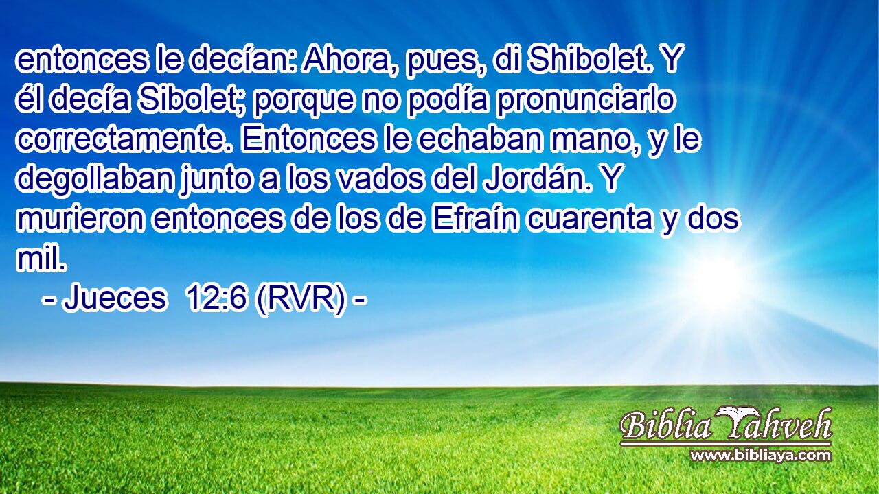 entonces le decían: Ahora, pues, di Shibolet. Y él decía Sibolet; porque no podía pronunciarlo correctamente. Entonces le echaban mano, y le degollaban junto a los vados del Jordán. Y murieron entonces de los de Efraín cuarenta y dos mil.
