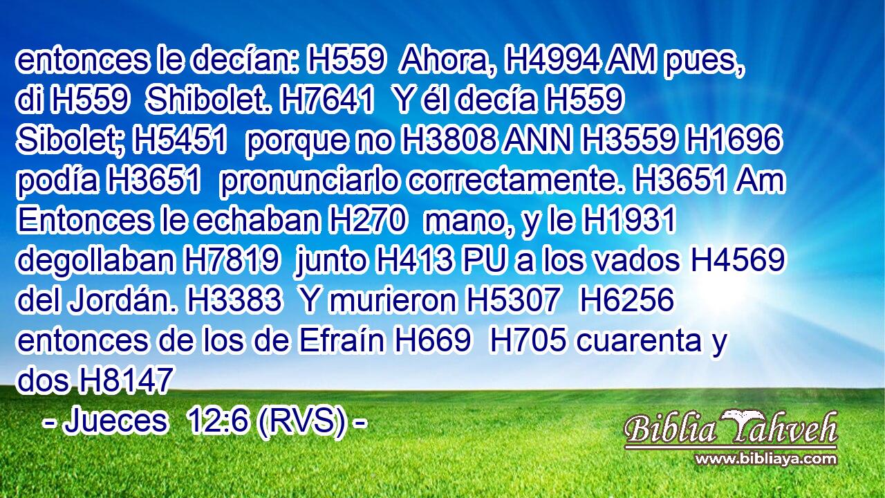 entonces le decían: H559  Ahora, H4994 AM pues, di H559  Shibolet. H7641  Y él decía H559  Sibolet; H5451  porque no H3808 ANN H3559 H1696 podía H3651  pronunciarlo correctamente. H3651 Am Entonces le echaban H270  mano, y le H1931  degollaban H7819  junto H413 PU a los vados H4569  del Jordán. H3383  Y murieron H5307  H6256 entonces de los de Efraín H669  H705 cuarenta y dos H8147