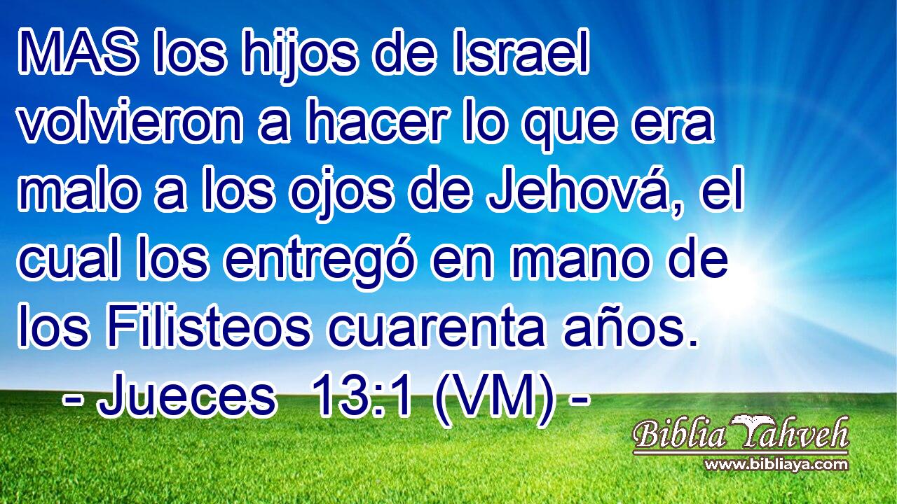  MAS los hijos de Israel volvieron a hacer lo que era malo a los ojos de Jehová, el cual los entregó en mano de los Filisteos cuarenta años. 
